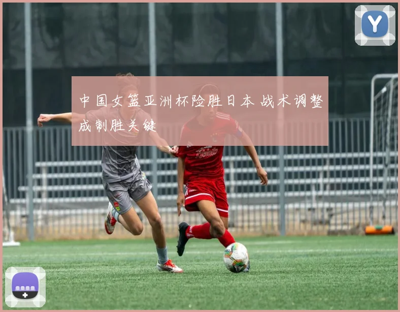 中国女篮亚洲杯险胜日本 战术调整成制胜关键