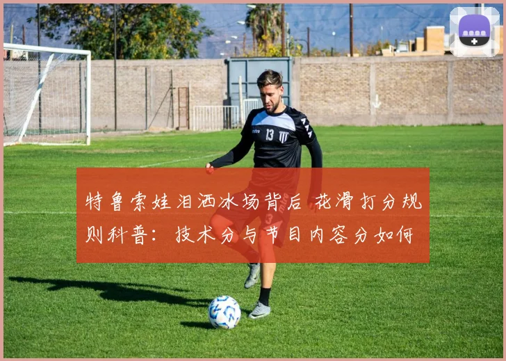 特鲁索娃泪洒冰场背后 花滑打分规则科普：技术分与节目内容分如何博弈