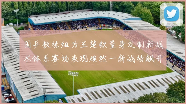 国乒教练组为王楚钦量身定制新战术体系赛场表现焕然一新战绩飙升