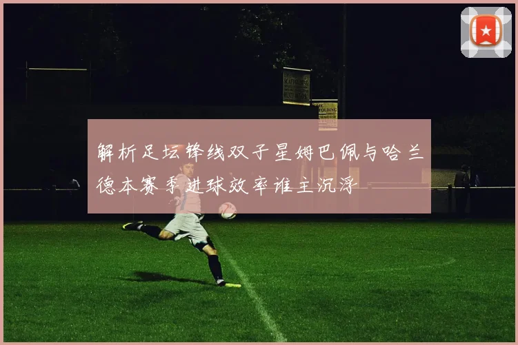 解析足坛锋线双子星姆巴佩与哈兰德本赛季进球效率谁主沉浮