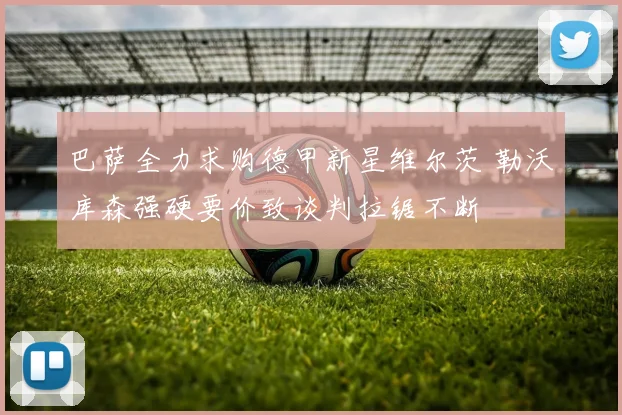 巴萨全力求购德甲新星维尔茨 勒沃库森强硬要价致谈判拉锯不断
