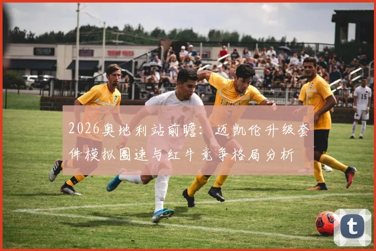 2026奥地利站前瞻:迈凯伦升级套件模拟圈速与红牛竞争格局分析