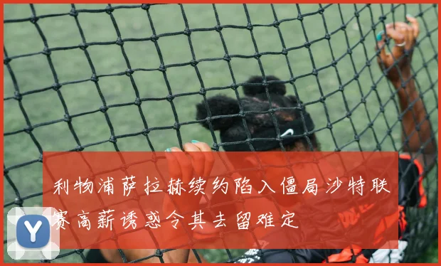 利物浦萨拉赫续约陷入僵局沙特联赛高薪诱惑令其去留难定