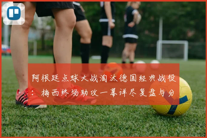 阿根廷点球大战淘汰德国经典战役：梅西终场助攻一幕详尽复盘与分析