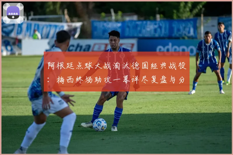 阿根廷点球大战淘汰德国经典战役：梅西终场助攻一幕详尽复盘与分析
