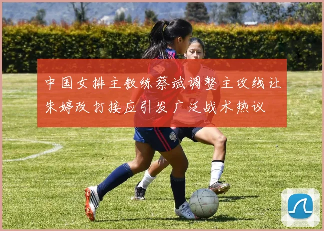 中国女排主教练蔡斌调整主攻线让朱婷改打接应引发广泛战术热议