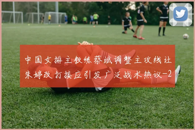 中国女排主教练蔡斌调整主攻线让朱婷改打接应引发广泛战术热议