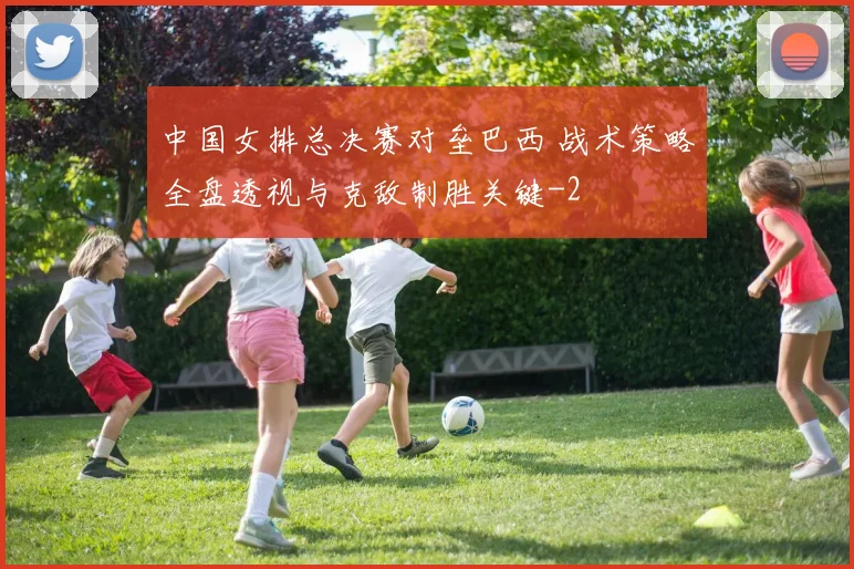 中国女排总决赛对垒巴西 战术策略全盘透视与克敌制胜关键