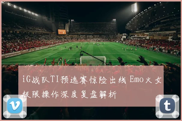 iG战队TI预选赛惊险出线 Emo火女极限操作深度复盘解析