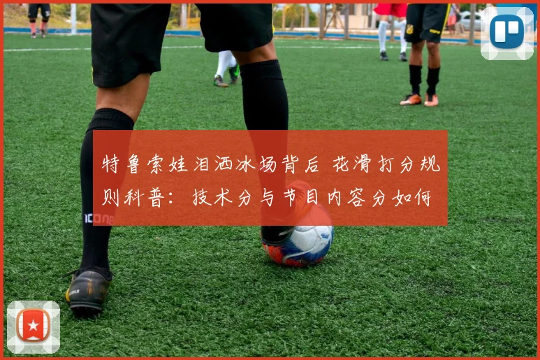 特鲁索娃泪洒冰场背后 花滑打分规则科普：技术分与节目内容分如何博弈